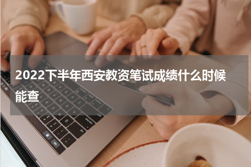 2022下半年西安教资笔试成绩什么时候能查