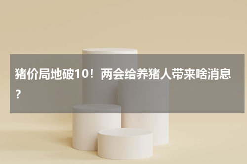 猪价局地破10！两会给养猪人带来啥消息？
