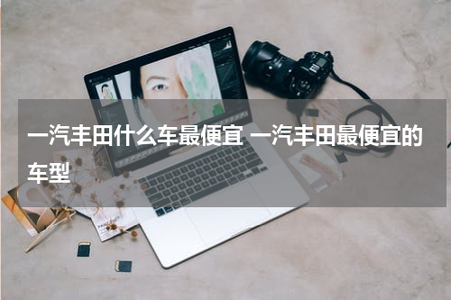 一汽丰田什么车最便宜 一汽丰田最便宜的车型