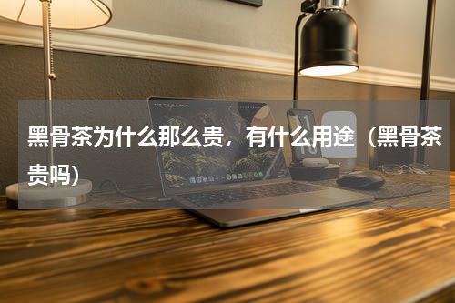 黑骨茶为什么那么贵，有什么用途（黑骨茶贵吗）