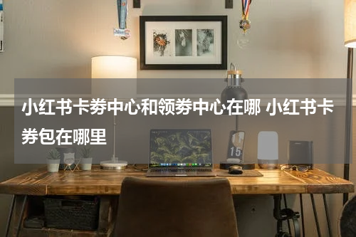 小红书卡劵中心和领劵中心在哪 小红书卡券包在哪里