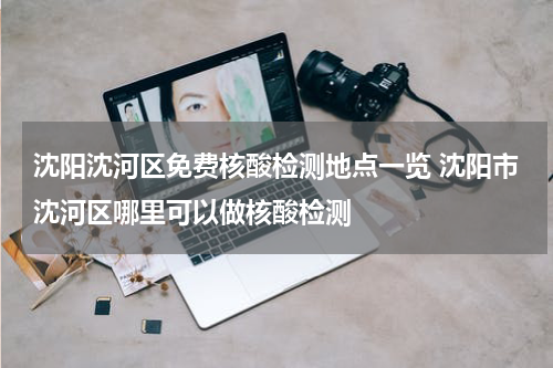 沈阳沈河区免费核酸检测地点一览 沈阳市沈河区哪里可以做核酸检测