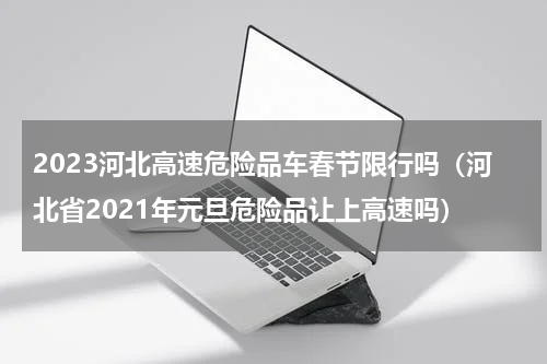 2023河北高速危险品车春节限行吗（河北省2021年元旦危险品让上高速吗）