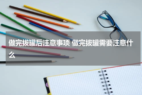 做完拔罐后注意事项 做完拔罐需要注意什么