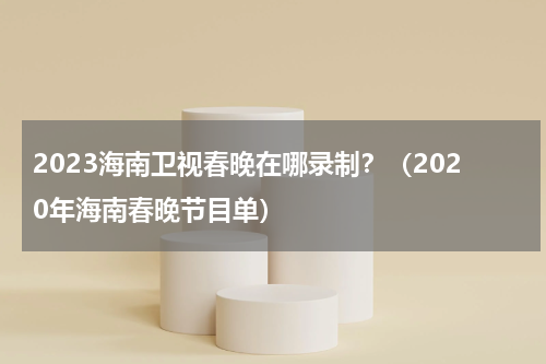2023海南卫视春晚在哪录制？（2020年海南春晚节目单）