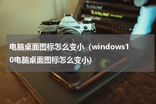 电脑桌面图标怎么变小（windows10电脑桌面图标怎么变小）