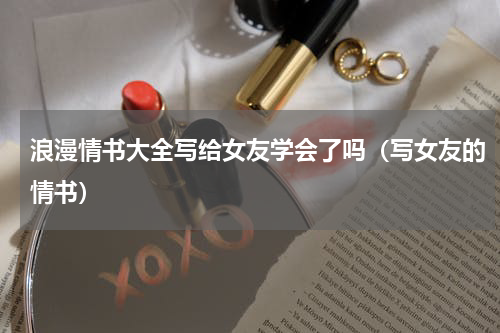 浪漫情书大全写给女友学会了吗（写女友的情书）