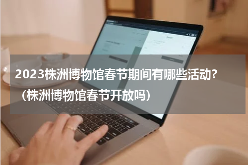 2023株洲博物馆春节期间有哪些活动?（株洲博物馆春节开放吗）