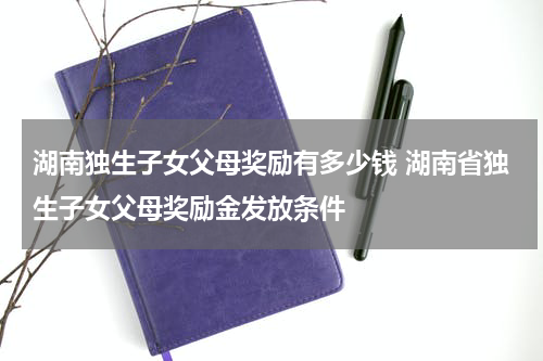 湖南独生子女父母奖励有多少钱 湖南省独生子女父母奖励金发放条件