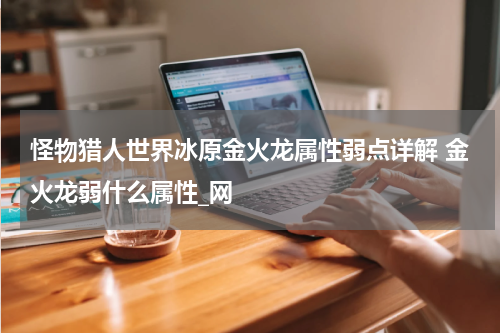 怪物猎人世界冰原金火龙属性弱点详解 金火龙弱什么属性_网