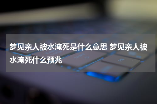 梦见亲人被水淹死是什么意思 梦见亲人被水淹死什么预兆