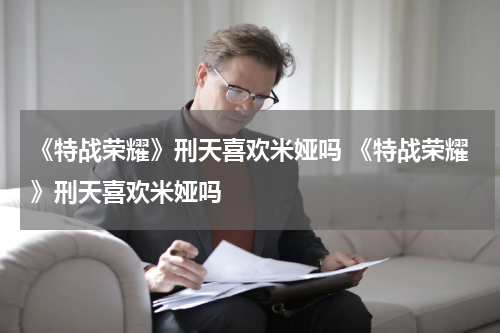 《特战荣耀》刑天喜欢米娅吗 《特战荣耀》刑天喜欢米娅吗
