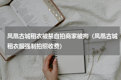凤凰古城租衣被禁自拍商家被拘（凤凰古城租衣服强制拍照收费）