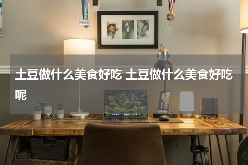 土豆做什么美食好吃 土豆做什么美食好吃呢