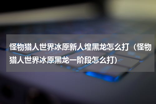 怪物猎人世界冰原新人煌黑龙怎么打（怪物猎人世界冰原黑龙一阶段怎么打）