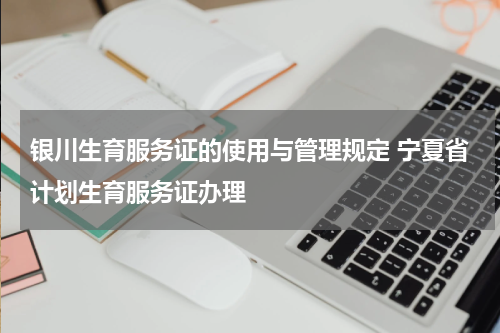 银川生育服务证的使用与管理规定 宁夏省计划生育服务证办理