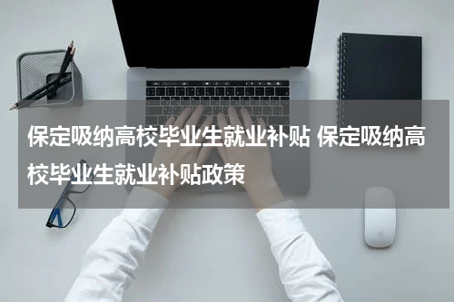 保定吸纳高校毕业生就业补贴 保定吸纳高校毕业生就业补贴政策