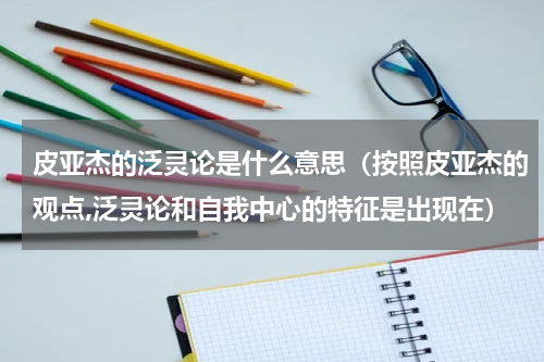 皮亚杰的泛灵论是什么意思（按照皮亚杰的观点,泛灵论和自我中心的特征是出现在）