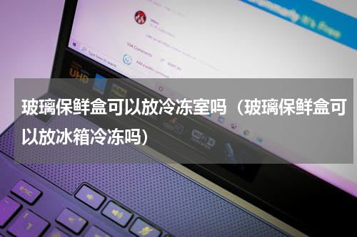 玻璃保鲜盒可以放冷冻室吗（玻璃保鲜盒可以放冰箱冷冻吗）