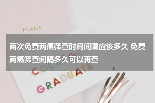 两次免费两癌筛查时间间隔应该多久 免费两癌筛查间隔多久可以再查