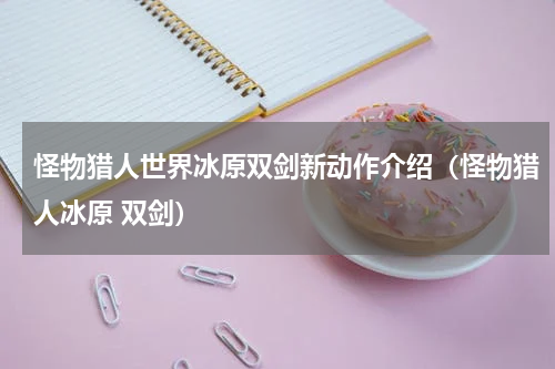 怪物猎人世界冰原双剑新动作介绍（怪物猎人冰原 双剑）