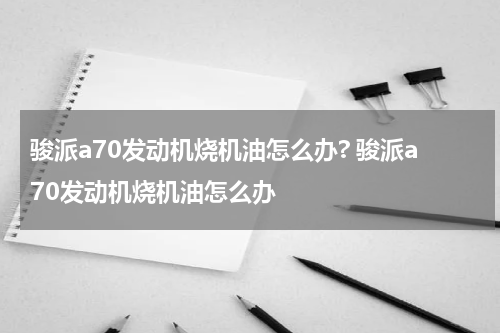 骏派a70发动机烧机油怎么办? 骏派a70发动机烧机油怎么办