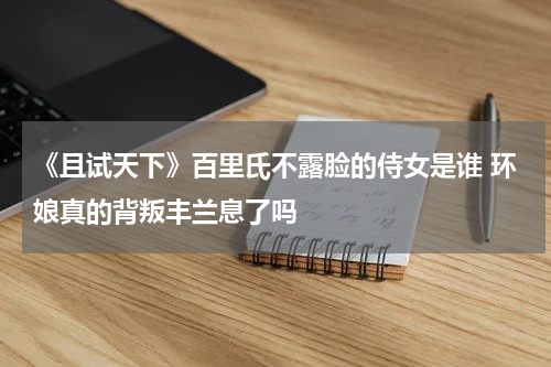 《且试天下》百里氏不露脸的侍女是谁 环娘真的背叛丰兰息了吗