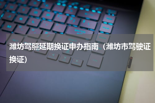 潍坊驾照延期换证申办指南（潍坊市驾驶证换证）