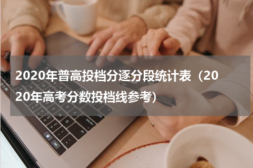 2020年普高投档分逐分段统计表（2020年高考分数投档线参考）