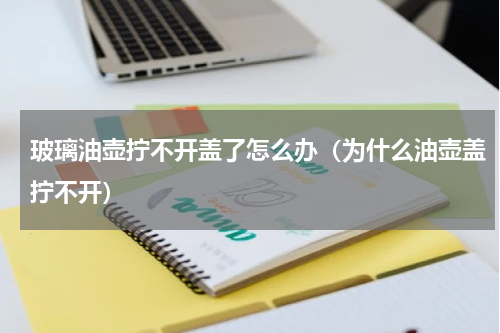 玻璃油壶拧不开盖了怎么办（为什么油壶盖拧不开）