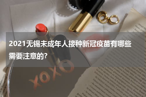 2021无锡未成年人接种新冠疫苗有哪些需要注意的？