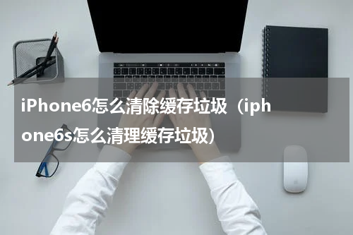 iPhone6怎么清除缓存垃圾（iphone6s怎么清理缓存垃圾）