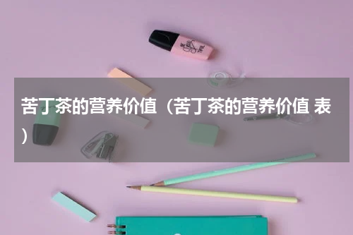 苦丁茶的营养价值（苦丁茶的营养价值 表）