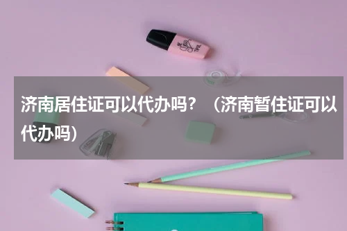 济南居住证可以代办吗？（济南暂住证可以代办吗）