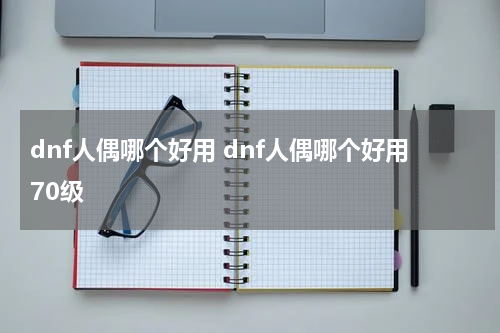 dnf人偶哪个好用 dnf人偶哪个好用70级