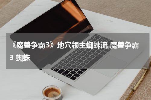 《魔兽争霸3》地穴领主蜘蛛流 魔兽争霸3 蜘蛛