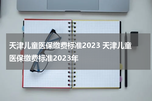 天津儿童医保缴费标准2023 天津儿童医保缴费标准2023年