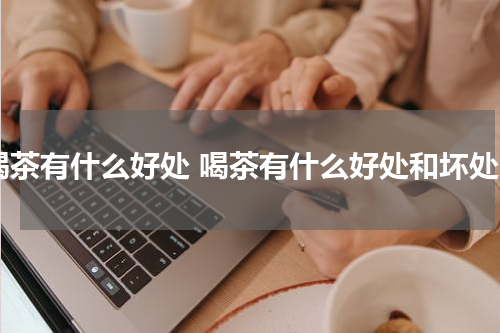 喝茶有什么好处 喝茶有什么好处和坏处