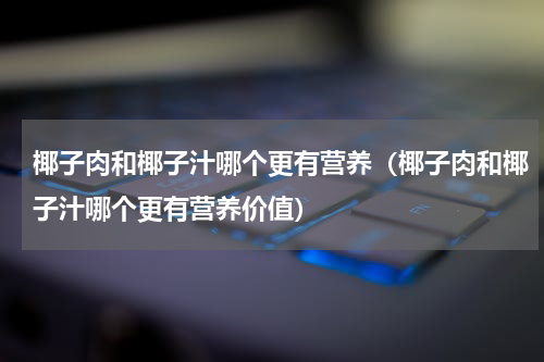 椰子肉和椰子汁哪个更有营养（椰子肉和椰子汁哪个更有营养价值）