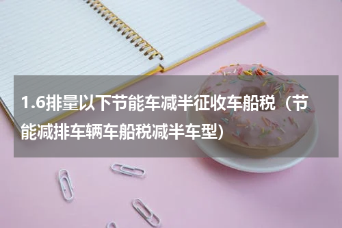 1.6排量以下节能车减半征收车船税（节能减排车辆车船税减半车型）