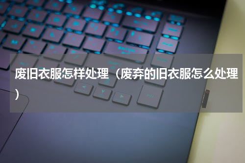 废旧衣服怎样处理（废弃的旧衣服怎么处理）
