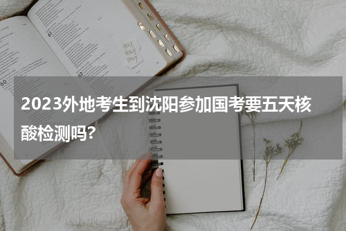 2023外地考生到沈阳参加国考要五天核酸检测吗?