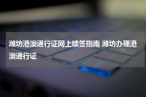 潍坊港澳通行证网上续签指南 潍坊办理港澳通行证