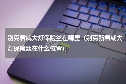 别克君威大灯保险丝在哪里（别克新君威大灯保险丝在什么位置）