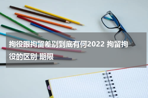 拘役跟拘留差别到底有何2022 拘留拘役的区别 期限