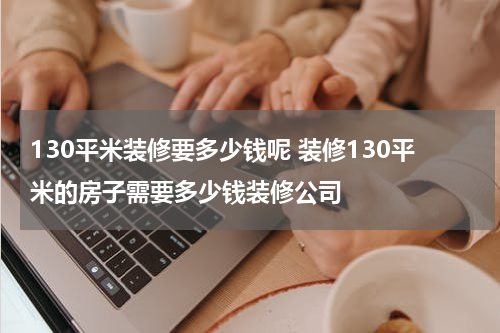 130平米装修要多少钱呢 装修130平米的房子需要多少钱装修公司