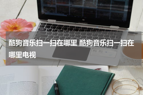 酷狗音乐扫一扫在哪里 酷狗音乐扫一扫在哪里电视