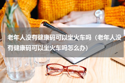 老年人没有健康码可以坐火车吗（老年人没有健康码可以坐火车吗怎么办）