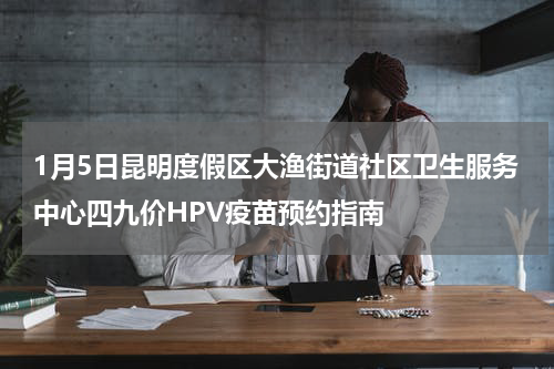 1月5日昆明度假区大渔街道社区卫生服务中心四九价HPV疫苗预约指南