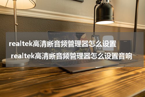 realtek高清晰音频管理器怎么设置 realtek高清晰音频管理器怎么设置音响